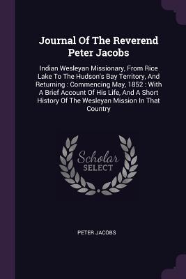 Read Journal of the Reverend Peter Jacobs: Indian Wesleyan Missionary, from Rice Lake to the Hudson's Bay Territory, and Returning: Commencing May, 1852: With a Brief Account of His Life, and a Short History of the Wesleyan Mission in That Country - Peter Jacobs | ePub
