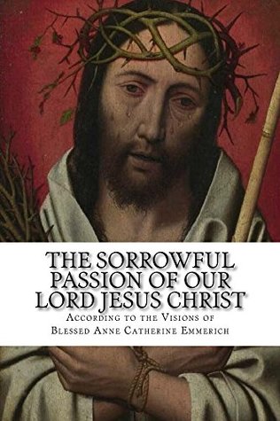 Download The Sorrowful Passion of Our Lord Jesus Christ: From the Visions of Blessed Anne Catherine Emmerich, Including an Account of the Resurrection, a Biography of the Visionary, and Twelve Illustrations - Clemens Brentano | PDF
