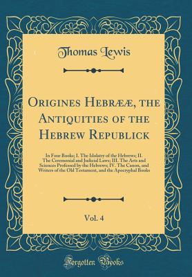 Full Download Origines Hebr��, the Antiquities of the Hebrew Republick, Vol. 4: In Four Books; I. The Idolatry of the Hebrews; II. The Ceremonial and Judicial Laws; III. The Arts and Sciences Professed by the Hebrews; IV. The Canon, and Writers of the Old Testament - Thomas Lewis file in ePub