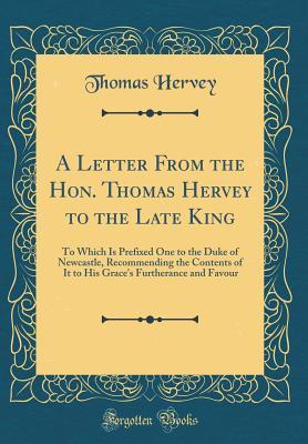 Download A Letter from the Hon. Thomas Hervey to the Late King: To Which Is Prefixed One to the Duke of Newcastle, Recommending the Contents of It to His Grace's Furtherance and Favour (Classic Reprint) - Thomas Hervey | PDF