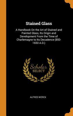 Full Download Stained Glass: A Handbook on the Art of Stained and Painted Glass, Its Origin and Development from the Time of Charlemagne to Its Decadence (850-1650 A.D.) - Alfred Werck | PDF