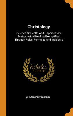 Full Download Christology: Science of Health and Happiness or Metaphysical Healing Exemplified Through Rules, Formulas and Incidents - Oliver Corwin Sabin | PDF