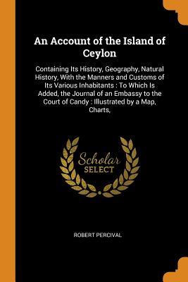 Full Download An Account of the Island of Ceylon: Containing Its History, Geography, Natural History, with the Manners and Customs of Its Various Inhabitants: To Which Is Added, the Journal of an Embassy to the Court of Candy: Illustrated by a Map, Charts - Robert Percival file in ePub