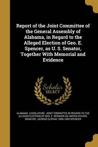 Read Online Report of the Joint Committee of the General Assembly of Alabama, in Regard to the Alleged Election of Geo. E. Spencer, as U. S. Senator, Together with Memorial and Evidence - George Eliphaz Spencer | ePub