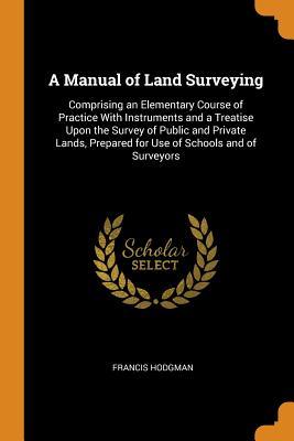 Full Download A Manual of Land Surveying: Comprising an Elementary Course of Practice with Instruments and a Treatise Upon the Survey of Public and Private Lands, Prepared for Use of Schools and of Surveyors - Francis Hodgman file in ePub