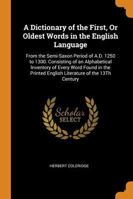 Read A Dictionary of the First, or Oldest Words in the English Language: From the Semi-Saxon Period of A.D. 1250 to 1300. Consisting of an Alphabetical Inventory of Every Word Found in the Printed English Literature of the 13th Century - Herbert Coleridge | ePub