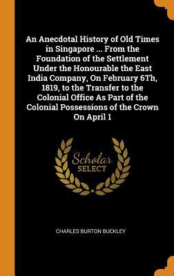 Read An Anecdotal History of Old Times in Singapore  from the Foundation of the Settlement Under the Honourable the East India Company, on February 6th, 1819, to the Transfer to the Colonial Office as Part of the Colonial Possessions of the Crown on April 1 - Charles Burton Buckley | PDF
