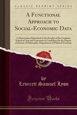 Download A Functional Approach to Social-Economic Data: A Dissertation Submitted to the Faculty of the Graduate School of Arts and Literature in Candidacy for the Degree of Doctor of Philosophy, Department of Political Economy (Classic Reprint) - Leverett Samuel Lyon | PDF
