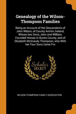 Read Online Genealogy of the Wilson-Thompson Families: Being an Account of the Descendants of John Wilson, of County Antrim, Ireland, Whose Two Sons, John and William, Founded Homes in Bucks County, and of Elizabeth McGraudy Thompson, Who with Her Four Sons Came Fro - Wilson-Thompson Family Association file in PDF