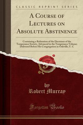 Read Online A Course of Lectures on Absolute Abstinence: Containing a Refutation of the Doctrines of the Temperance Society, Advanced in the Temperance Volume; Delivered Before His Congregation in Oakville, U. C (Classic Reprint) - Robert Murray | PDF