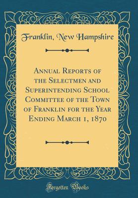 Read Annual Reports of the Selectmen and Superintending School Committee of the Town of Franklin for the Year Ending March 1, 1870 (Classic Reprint) - Franklin New Hampshire | ePub
