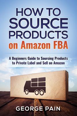 Full Download How to Source Products on Amazon Fba: A Beginners Guide to Sourcing Products to Private Label and Sell on Amazon - George Pain | ePub