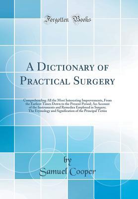 Full Download A Dictionary of Practical Surgery: Comprehending All the Most Interesting Improvements, from the Earliest Times Down to the Present Period; An Account of the Instruments and Remedies Employed in Surgery; The Etymology and Signification of the Principal Te - Samuel Cooper | PDF
