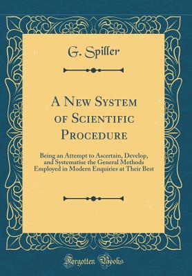 Read Online A New System of Scientific Procedure: Being an Attempt to Ascertain, Develop, and Systematise the General Methods Employed in Modern Enquiries at Their Best (Classic Reprint) - G Spiller file in ePub