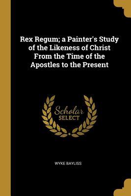Full Download Rex Regum; A Painter's Study of the Likeness of Christ from the Time of the Apostles to the Present - Wyke Bayliss | PDF