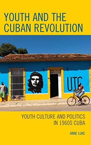 Read Online Youth and the Cuban Revolution: Youth Culture and Politics in 1960s Cuba (Lexington Studies on Cuba) - Anne Luke | PDF