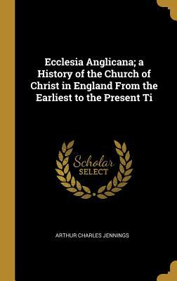 Full Download Ecclesia Anglicana; A History of the Church of Christ in England from the Earliest to the Present Ti - Arthur Charles Jennings file in PDF