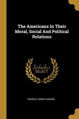 Read Online The Americans In Their Moral, Social And Political Relations - Francis Joseph Grund | PDF