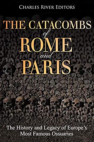Read Online The Catacombs of Rome and Paris: The History and Legacy of Europe’s Most Famous Ossuaries - Charles River Editors | PDF