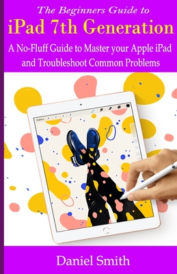 Full Download The Beginners Guide to iPad 7th Generation: A No-Fluff Guide to Mastering your Apple iPad and Troubleshoot Common Problems - Daniel Smith file in ePub